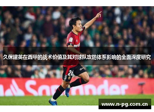 久保建英在西甲的战术价值及其对球队攻防体系影响的全面深度研究